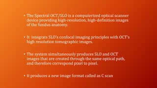 • The Spectral OCT/SLO is a computerized optical scanner
device providing high-resolution, high-definition images
of the fundus anatomy.
• It integrats SLO’s confocal imaging principles with OCT’s
high resolution tomographic images.
• The system simultaneously produces SLO and OCT
images that are created through the same optical path,
and therefore correspond pixel to pixel.
• It produces a new image format called as C scan
 