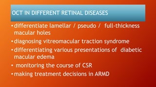 OCT IN DIFFERENT RETINAL DISEASES
• differentiate lamellar / pseudo / full-thickness
macular holes
• diagnosing vitreomacular traction syndrome
• differentiating various presentations of diabetic
macular edema
• monitoring the course of CSR
• making treatment decisions in ARMD
 