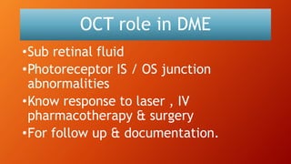 OCT role in DME
•Sub retinal fluid
•Photoreceptor IS / OS junction
abnormalities
•Know response to laser , IV
pharmacotherapy & surgery
•For follow up & documentation.
 