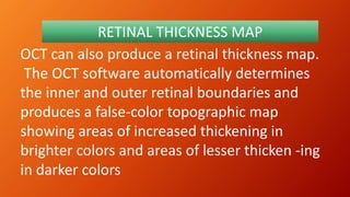 OCT can also produce a retinal thickness map.
The OCT software automatically determines
the inner and outer retinal boundaries and
produces a false-color topographic map
showing areas of increased thickening in
brighter colors and areas of lesser thicken -ing
in darker colors
RETINAL THICKNESS MAP
 