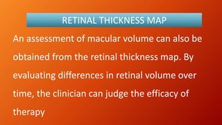 An assessment of macular volume can also be
obtained from the retinal thickness map. By
evaluating differences in retinal volume over
time, the clinician can judge the efficacy of
therapy
RETINAL THICKNESS MAP
 