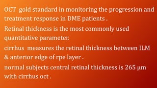 OCT gold standard in monitoring the progression and
treatment response in DME patients .
Retinal thickness is the most commonly used
quantitative parameter.
cirrhus measures the retinal thickness between ILM
& anterior edge of rpe layer .
normal subjects central retinal thickness is 265 µm
with cirrhus oct .
 