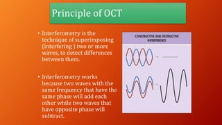 Principle of OCT
• Interferometry is the
technique of superimposing
(interfering ) two or more
waves, to detect differences
between them.
• Interferometry works
because two waves with the
same frequency that have the
same phase will add each
other while two waves that
have opposite phase will
subtract.
 