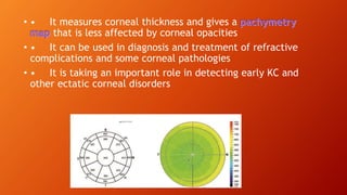 • • It measures corneal thickness and gives a
that is less affected by corneal opacities
• • It can be used in diagnosis and treatment of refractive
complications and some corneal pathologies
• • It is taking an important role in detecting early KC and
other ectatic corneal disorders
 