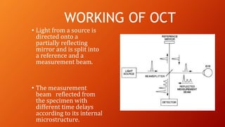• Light from a source is
directed onto a
partially reflecting
mirror and is split into
a reference and a
measurement beam.
• The measurement
beam reflected from
the specimen with
different time delays
according to its internal
microstructure.
WORKING OF OCT
 