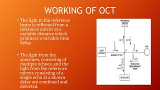 • The light in the reference
beam is reflected from a
reference mirror at a
variable distance which
produces a variable time
delay.
• The light from the
specimen, consisting of
multiple echoes, and the
light from the reference
mirror, consisting of a
single echo at a known
delay are combined and
detected.
WORKING OF OCT
 