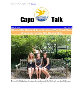 1
Craig, Danny
From: Capistrano Unified School District <communications@capousd.org>
Sent: Friday, June 26, 2015 4:34 PM
To: Craig, Danny
Subject: June 26 Edition of Capo Talk: News From Capistrano Unified School District
Having trouble viewing this email? Click here
Capo Talk
June 26, 2015 Vol. 4, No. 60
Shorecliffs Middle School Students Win Third Place
at National History Day Competition
Shorecliffs Middle School students Sophia Burick, Kelly McDonald and Kate McKernan,
 