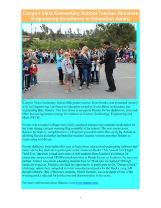 4
Canyon Vista Elementary School Teacher Receives
Engineering Excellence in Education Award
Canyon Vista Elementary School fifth grader teacher, Kim Brooks, was presented recently
with the Engineering Excellence in Education award by Irvine-based architecture and
engineering firm, Stantec. The firm chose to recognize Brooks for her dedication, time and
effort in creating interest among her students in Science, Technology, Engineering and
Math (STEM).
Brooks was awarded a plaque and a fully-equipped engineering computer workstation for
her class during a recent morning flag assembly at the school. The new workstation,
donated by Stantec, complemented a 3-D printer provided earlier this spring by Autodesk,
allowing Brooks to further facilitate her students' journey towards potential futures in
engineering and design.
Brooks dedicated time earlier this year to learn about educational engineering software and
materials for her students to participate in the Anaheim Ducks' 15th Annual First Flight
Field Trip. Her class joined more than 16,000 students from Southern California for
interactive, inspirational STEM-related activities at Honda Center in Anaheim. As an event
partner, Stantec was onsite educating students how to "think like an engineer" through
hands-on exercises. Students also had the opportunity to participate in the "Design a Puck"
challenge, where they competed to create manufactured pucks for the Ducks using 3-D
design software. One of Brooks's students, Merril Steenari, was a designer of one of the
winning pucks selected for production and demonstration at the event.
For more information about Stantec, visit www.stantec.com.
 