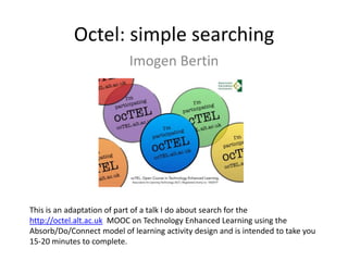 Octel: simple searching
Imogen Bertin
This is an adaptation of part of a talk I do about search for the
http://octel.alt.ac.uk MOOC on Technology Enhanced Learning using the
Absorb/Do/Connect model of learning activity design and is intended to take you
15-20 minutes to complete.
 