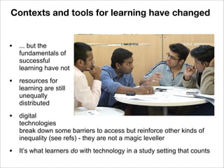 • ... but the
fundamentals of
successful
learning have not
• resources for
learning are still
unequally
distributed
• digital
technologies
break down some barriers to access but reinforce other kinds of
inequality (see refs) - they are not a magic leveller
• It’s what learners do with technology in a study setting that counts
Contexts and tools for learning have changed
 