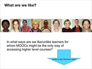 In what ways are we like/unlike learners for
whom MOOCs might be the only way of
accessing higher level courses?
write in the chat box now!
What are we like?
 