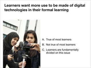A. True of most learners
B. Not true of most learners
C. Learners are fundamentally
divided on this issue
Learners want more use to be made of digital
technologies in their formal learning
 