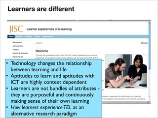 • Technology changes the relationship
between learning and life
• Aptitudes to learn and aptitudes with
ICT are highly context dependent
• Learners are not bundles of attributes -
they are purposeful and continuously
making sense of their own learning
• How learners experienceTEL as an
alternative research paradigm
Learners are different
 