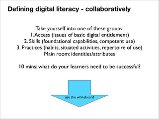 Take yourself into one of these groups:
1.Access (issues of basic digital entitlement)
2. Skills (foundational capabilities, competent use)
3. Practices (habits, situated activities, repertoire of use)
Main room: identities/attributes
10 mins: what do your learners need to be successful?
use the whiteboard
Deﬁning digital literacy - collaboratively
 