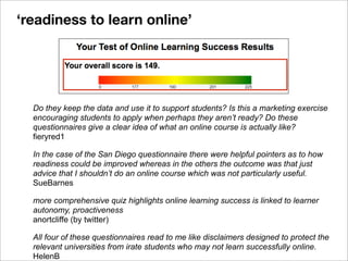 Do they keep the data and use it to support students? Is this a marketing exercise
encouraging students to apply when perhaps they aren’t ready? Do these
questionnaires give a clear idea of what an online course is actually like?
fieryred1
In the case of the San Diego questionnaire there were helpful pointers as to how
readiness could be improved whereas in the others the outcome was that just
advice that I shouldn’t do an online course which was not particularly useful.
SueBarnes
more comprehensive quiz highlights online learning success is linked to learner
autonomy, proactiveness
anortcliffe (by twitter)
All four of these questionnaires read to me like disclaimers designed to protect the
relevant universities from irate students who may not learn successfully online.
HelenB
‘readiness to learn online’
 