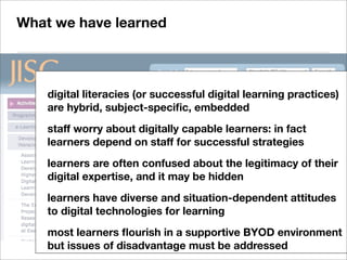 digital literacies (or successful digital learning practices)
are hybrid, subject-speciﬁc, embedded
staff worry about digitally capable learners: in fact
learners depend on staff for successful strategies
learners are often confused about the legitimacy of their
digital expertise, and it may be hidden
learners have diverse and situation-dependent attitudes
to digital technologies for learning
most learners ﬂourish in a supportive BYOD environment
but issues of disadvantage must be addressed
What we have learned
 