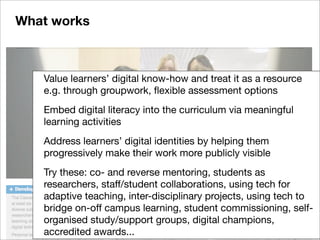 Value learners’ digital know-how and treat it as a resource
e.g. through groupwork, ﬂexible assessment options
Embed digital literacy into the curriculum via meaningful
learning activities
Address learners’ digital identities by helping them
progressively make their work more publicly visible
Try these: co- and reverse mentoring, students as
researchers, staff/student collaborations, using tech for
adaptive teaching, inter-disciplinary projects, using tech to
bridge on-off campus learning, student commissioning, self-
organised study/support groups, digital champions,
accredited awards...
What works
 