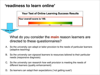 What do you consider the main reason learners are
directed to these questionnaires?
A. So the university can adapt or tailor provision to the needs of particular learners
(adaptive teaching)
B. So the university can signpost learners to resources tailored to their particular
needs (responsive diagnosis)
C. So the university can research how well provision is meeting the needs of
different learners (quality enhancement)
D. So learners can adapt their expectations (‘not getting sued’)
vote now!
‘readiness to learn online’
 