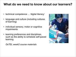 • technical competence ... ‘digital literacy’
• language and culture (including cultures
of learning)
• individual sensory, motor or cognitive
impairments
• learning preferences and disciplines,
such as the ability to schedule self-paced
learning
OcTEL week2 course materials
What do we need to know about our learners?
 