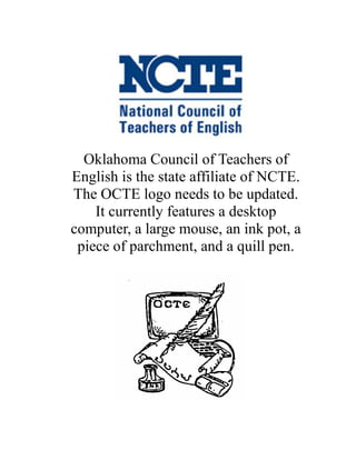 Oklahoma Council of Teachers of
English is the state affiliate of NCTE.
The OCTE logo needs to be updated.
    It currently features a desktop
computer, a large mouse, an ink pot, a
 piece of parchment, and a quill pen.
 