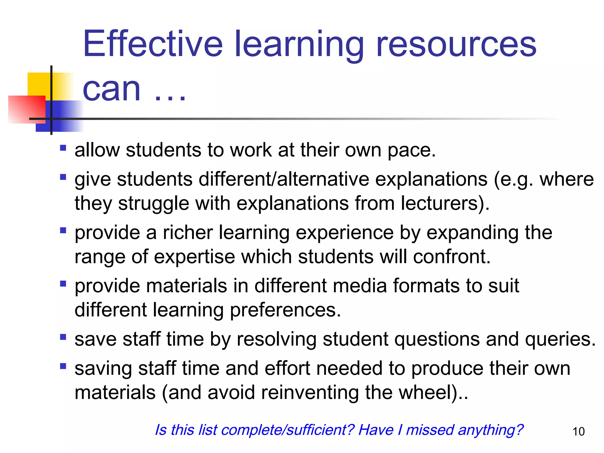 Effective learning resources
can …

allow students to work at their own pace.

give students different/alternative explanations (e.g. where
they struggle with explanations from lecturers).

provide a richer learning experience by expanding the
range of expertise which students will confront.

provide materials in different media formats to suit
different learning preferences.

save staff time by resolving student questions and queries.

saving staff time and effort needed to produce their own
materials (and avoid reinventing the wheel)..
10Is this list complete/sufficient? Have I missed anything?
 