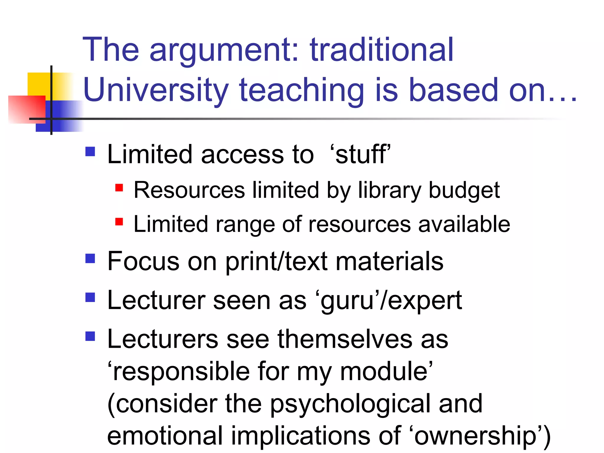 The argument: traditional
University teaching is based on…
 Limited access to ‘stuff’
 Resources limited by library budget
 Limited range of resources available
 Focus on print/text materials
 Lecturer seen as ‘guru’/expert
 Lecturers see themselves as
‘responsible for my module’
(consider the psychological and
emotional implications of ‘ownership’)
 