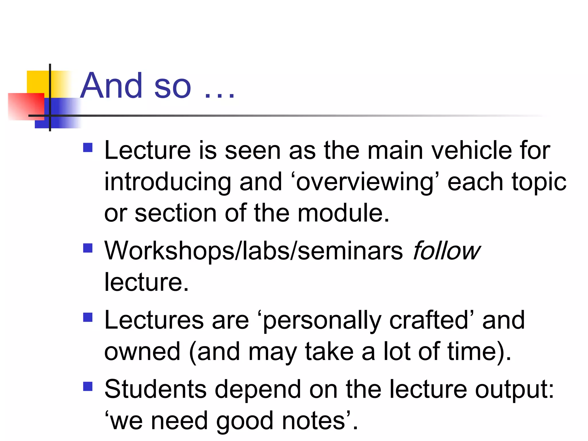 And so …
 Lecture is seen as the main vehicle for
introducing and ‘overviewing’ each topic
or section of the module.
 Workshops/labs/seminars follow
lecture.
 Lectures are ‘personally crafted’ and
owned (and may take a lot of time).
 Students depend on the lecture output:
‘we need good notes’.
 