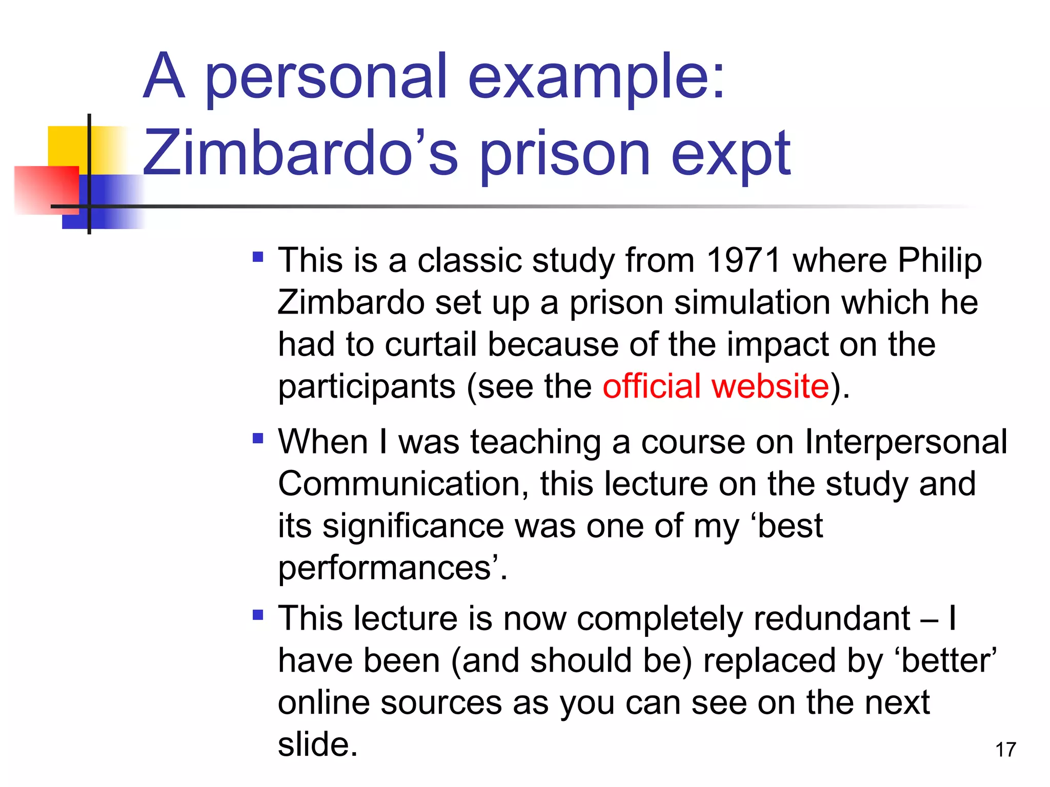 A personal example:
Zimbardo’s prison expt

This is a classic study from 1971 where Philip
Zimbardo set up a prison simulation which he
had to curtail because of the impact on the
participants (see the official website).

When I was teaching a course on Interpersonal
Communication, this lecture on the study and
its significance was one of my ‘best
performances’.

This lecture is now completely redundant – I
have been (and should be) replaced by ‘better’
online sources as you can see on the next
slide. 17
 