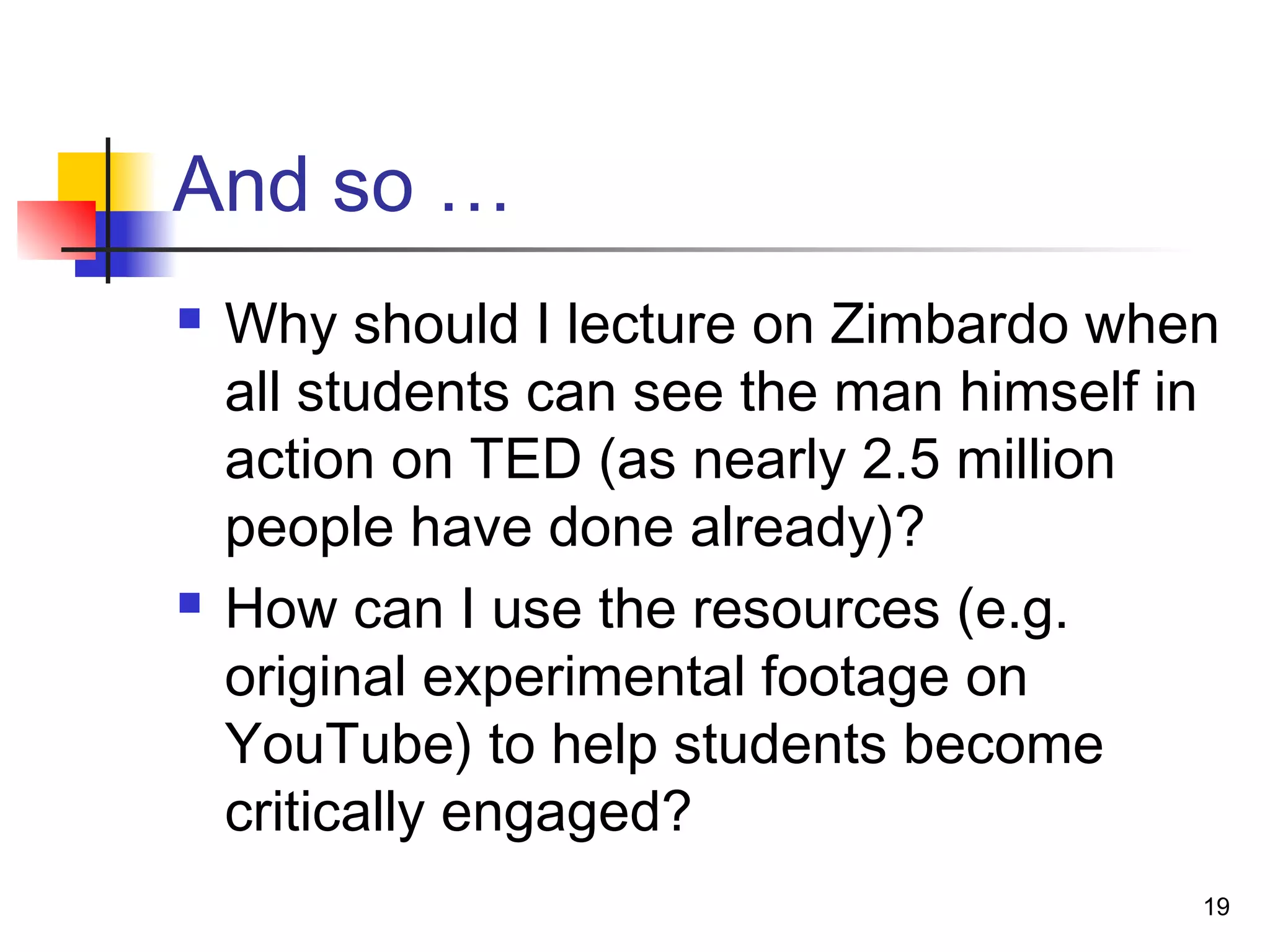 And so …
 Why should I lecture on Zimbardo when
all students can see the man himself in
action on TED (as nearly 2.5 million
people have done already)?
 How can I use the resources (e.g.
original experimental footage on
YouTube) to help students become
critically engaged?
19
 