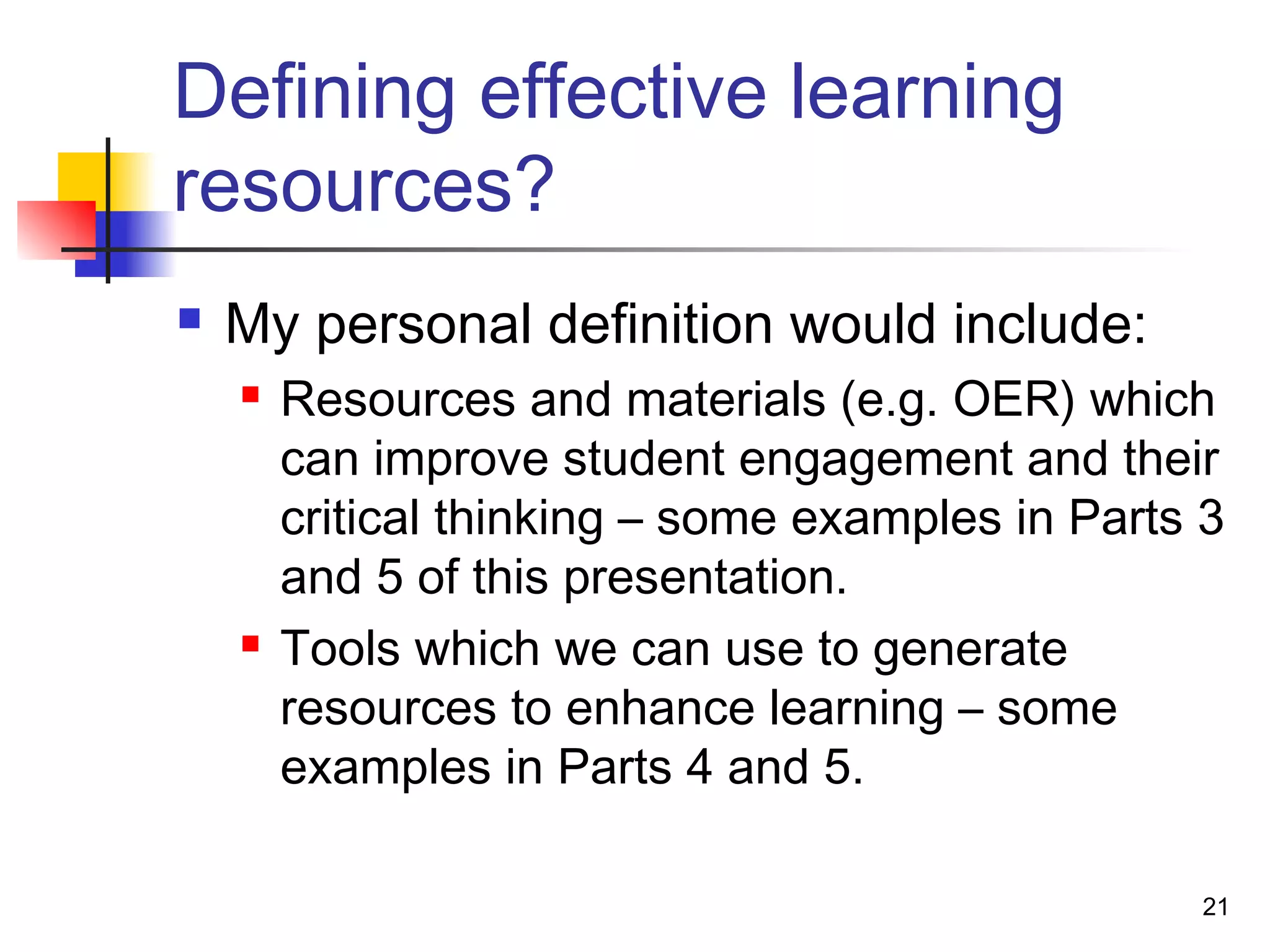 Defining effective learning
resources?
 My personal definition would include:
 Resources and materials (e.g. OER) which
can improve student engagement and their
critical thinking – some examples in Parts 3
and 5 of this presentation.
 Tools which we can use to generate
resources to enhance learning – some
examples in Parts 4 and 5.
21
 