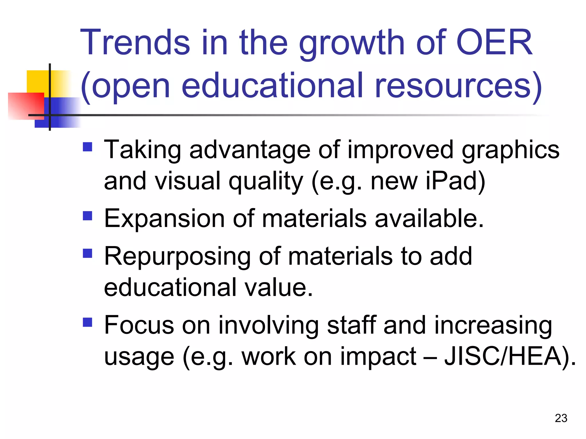 Trends in the growth of OER
(open educational resources)
 Taking advantage of improved graphics
and visual quality (e.g. new iPad)
 Expansion of materials available.
 Repurposing of materials to add
educational value.
 Focus on involving staff and increasing
usage (e.g. work on impact – JISC/HEA).
23
 