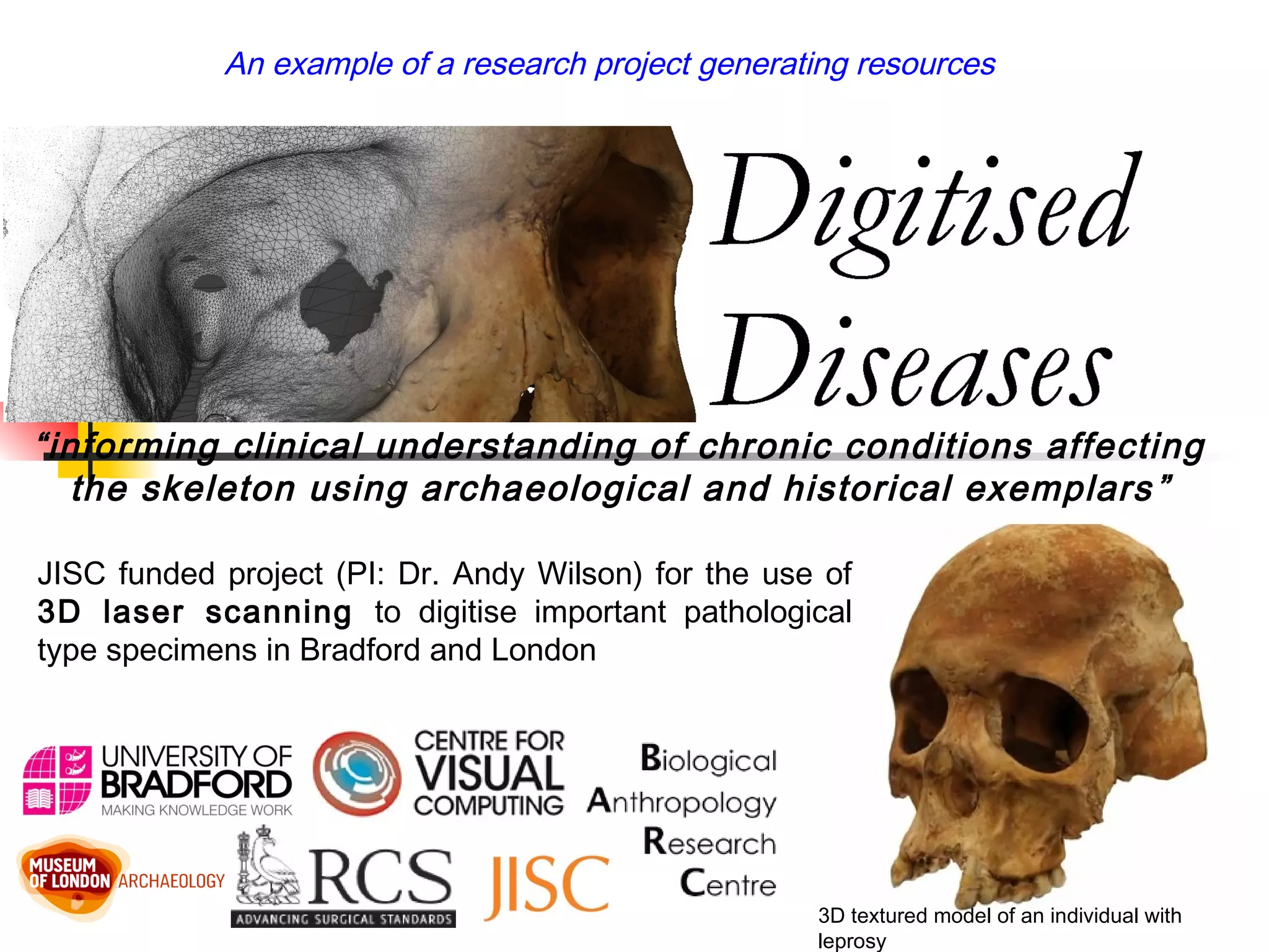 3D textured model of an individual with
leprosy
JISC funded project (PI: Dr. Andy Wilson) for the use of
3D laser scanning to digitise important pathological
type specimens in Bradford and London
“informing clinical understanding of chronic conditions affecting
the skeleton using archaeological and historical exemplars”
An example of a research project generating resources
 