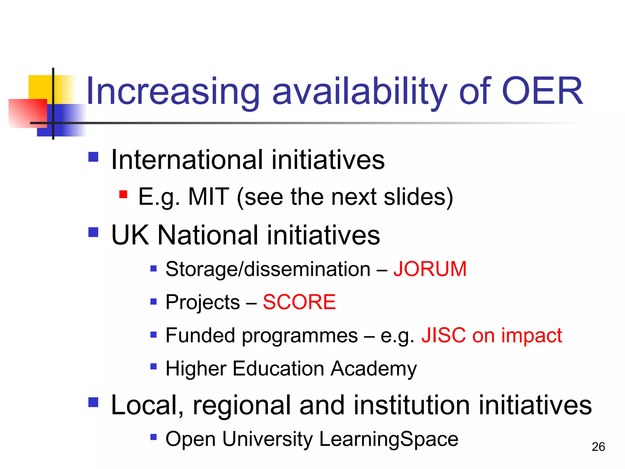 Increasing availability of OER
 International initiatives
 E.g. MIT (see the next slides)
 UK National initiatives
 Storage/dissemination – JORUM
 Projects – SCORE
 Funded programmes – e.g. JISC on impact

Higher Education Academy
 Local, regional and institution initiatives

Open University LearningSpace 26
 