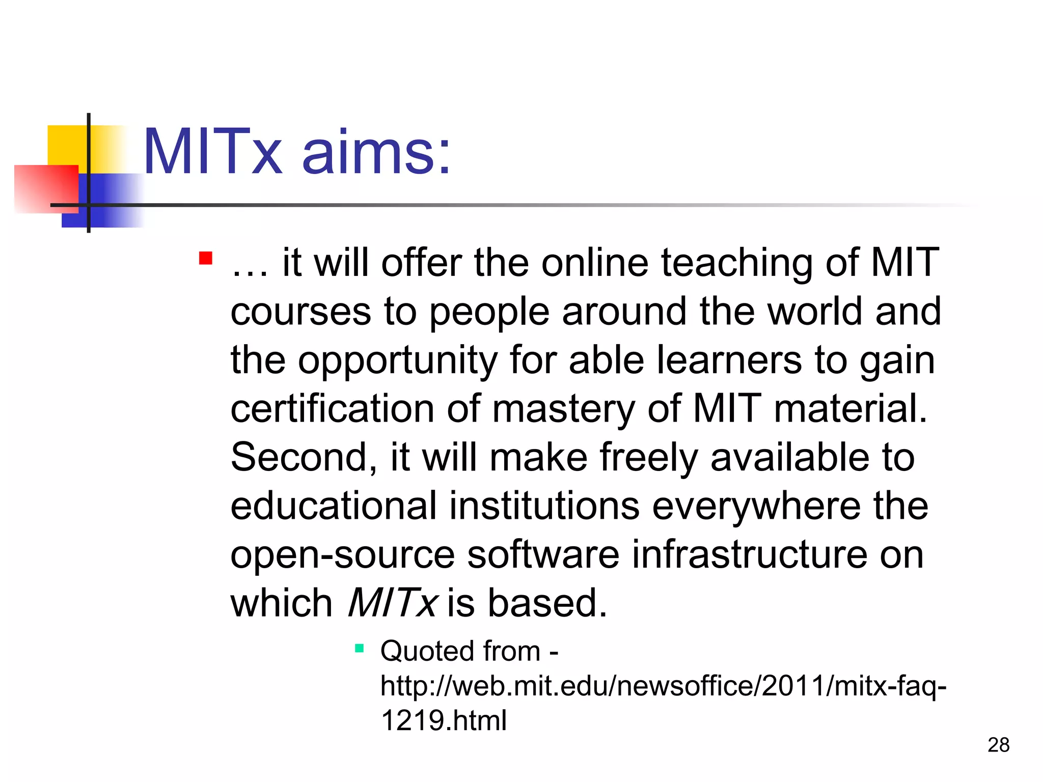 MITx aims:
 … it will offer the online teaching of MIT
courses to people around the world and
the opportunity for able learners to gain
certification of mastery of MIT material.
Second, it will make freely available to
educational institutions everywhere the
open-source software infrastructure on
which MITx is based.

Quoted from -
http://web.mit.edu/newsoffice/2011/mitx-faq-
1219.html
28
 