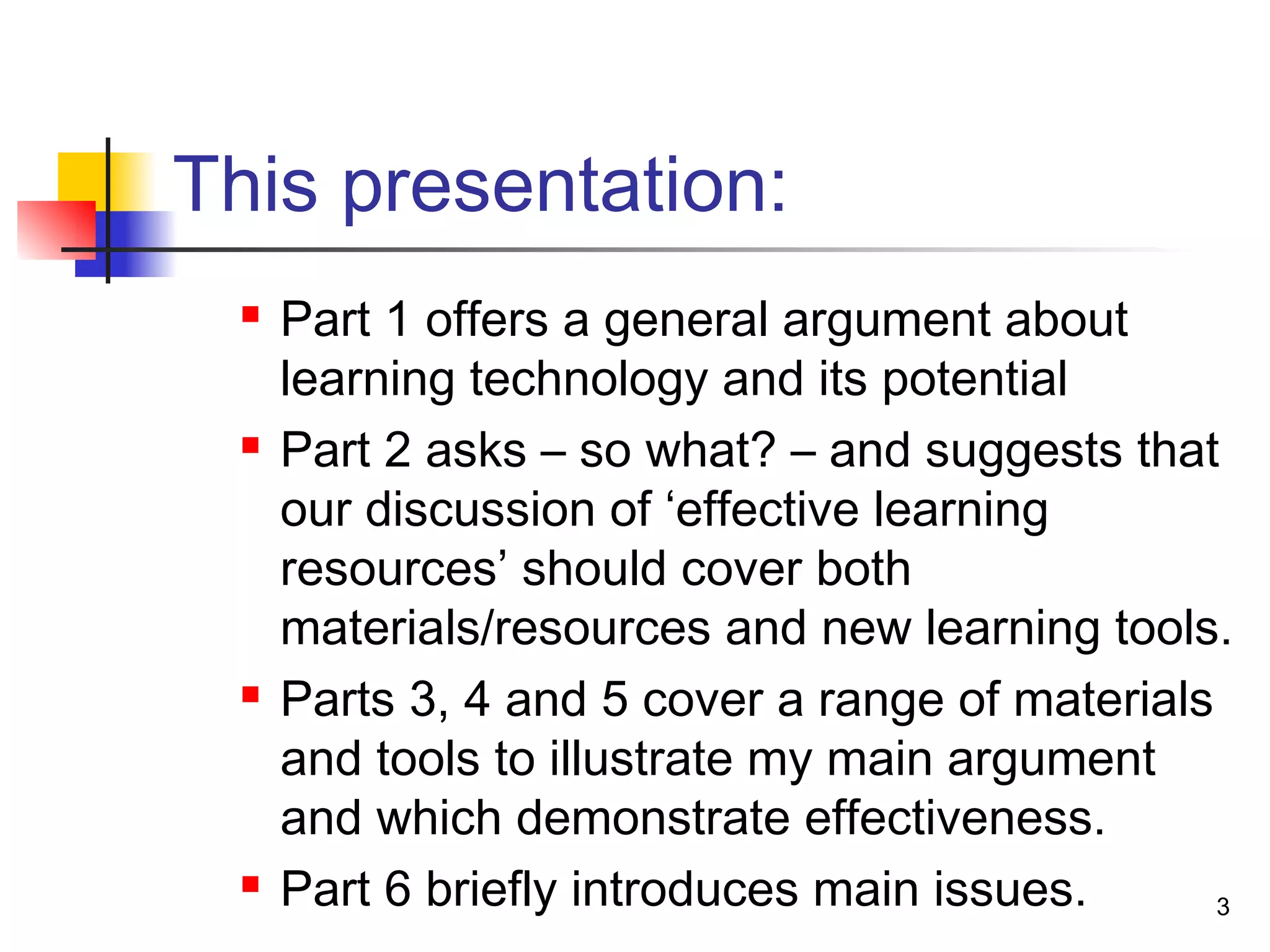 This presentation:
 Part 1 offers a general argument about
learning technology and its potential
 Part 2 asks – so what? – and suggests that
our discussion of ‘effective learning
resources’ should cover both
materials/resources and new learning tools.
 Parts 3, 4 and 5 cover a range of materials
and tools to illustrate my main argument
and which demonstrate effectiveness.
 Part 6 briefly introduces main issues. 3
 