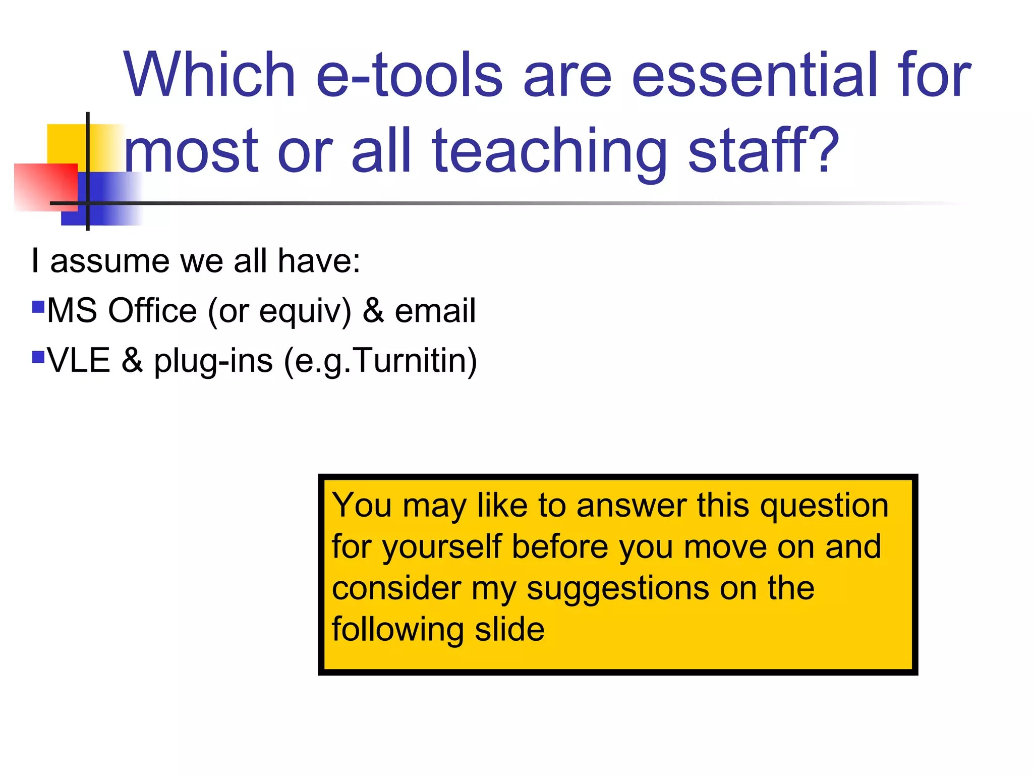 Which e-tools are essential for
most or all teaching staff?
I assume we all have:
MS Office (or equiv) & email
VLE & plug-ins (e.g.Turnitin)
You may like to answer this question
for yourself before you move on and
consider my suggestions on the
following slide
 