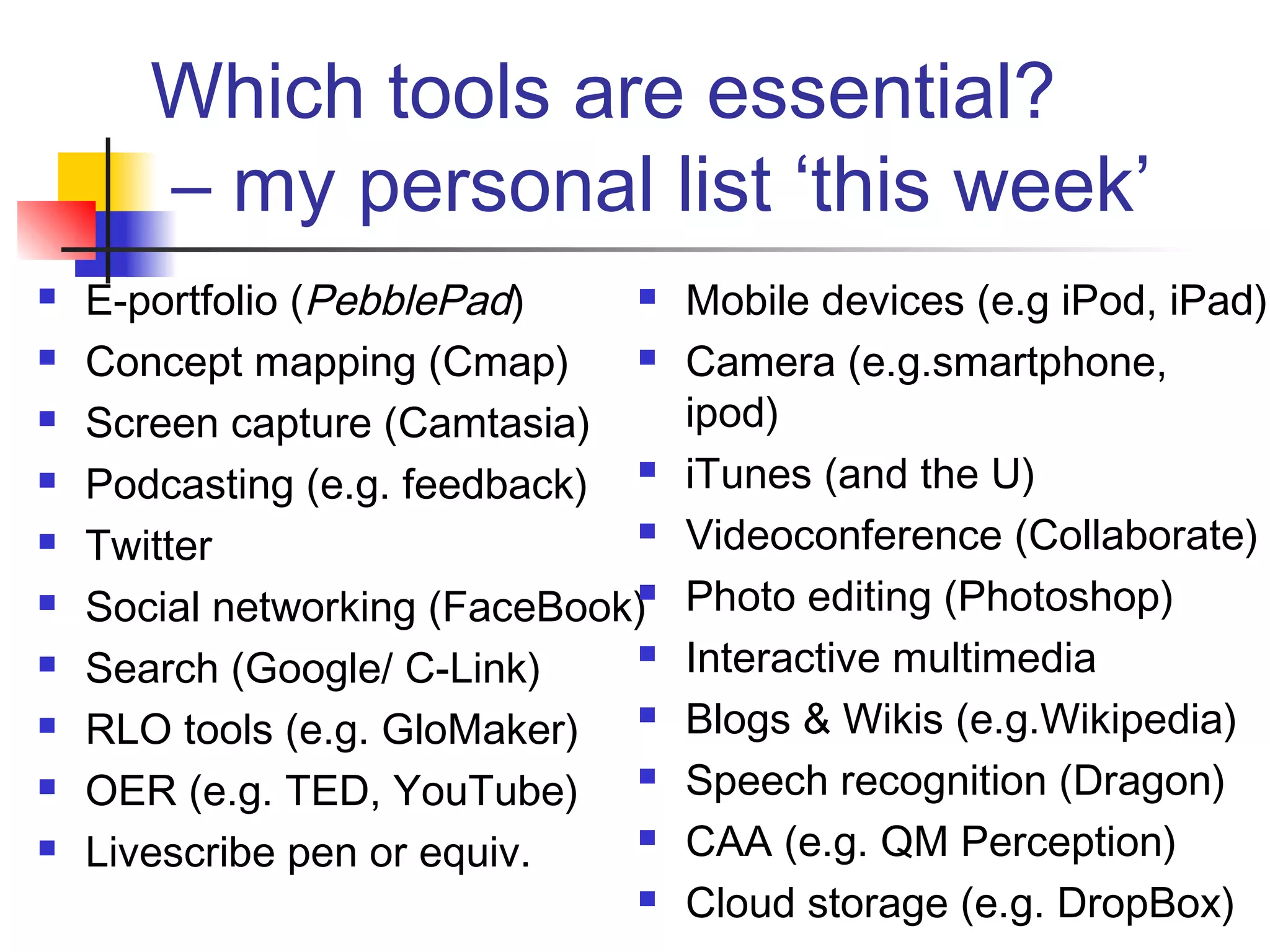 Which tools are essential?
– my personal list ‘this week’
 E-portfolio (PebblePad)
 Concept mapping (Cmap)
 Screen capture (Camtasia)
 Podcasting (e.g. feedback)
 Twitter
 Social networking (FaceBook)
 Search (Google/ C-Link)
 RLO tools (e.g. GloMaker)
 OER (e.g. TED, YouTube)
 Livescribe pen or equiv.
 Mobile devices (e.g iPod, iPad)
 Camera (e.g.smartphone,
ipod)
 iTunes (and the U)
 Videoconference (Collaborate)
 Photo editing (Photoshop)
 Interactive multimedia
 Blogs & Wikis (e.g.Wikipedia)
 Speech recognition (Dragon)
 CAA (e.g. QM Perception)
 Cloud storage (e.g. DropBox)
 