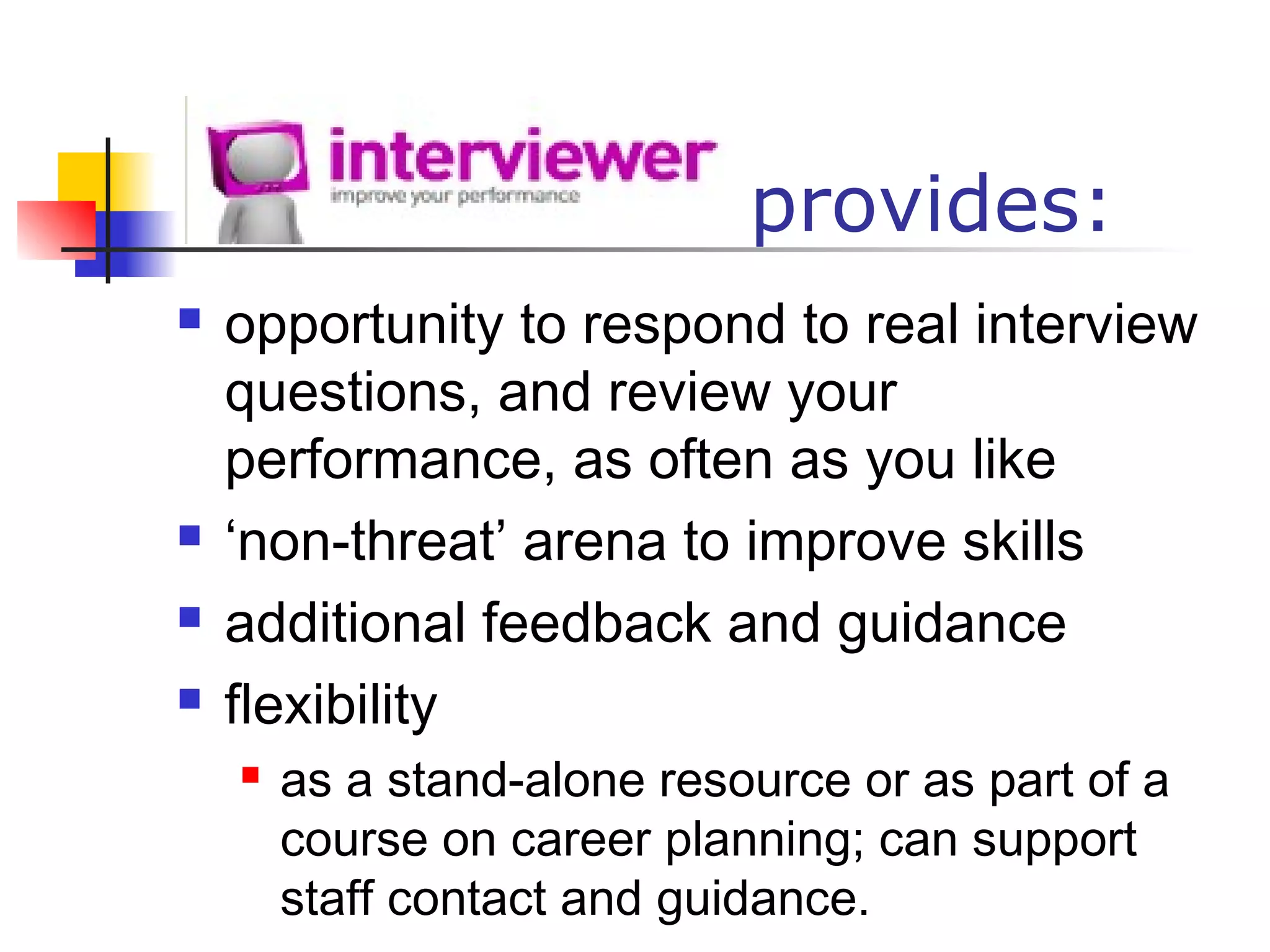 provides:
 opportunity to respond to real interview
questions, and review your
performance, as often as you like
 ‘non-threat’ arena to improve skills
 additional feedback and guidance
 flexibility
 as a stand-alone resource or as part of a
course on career planning; can support
staff contact and guidance.
 