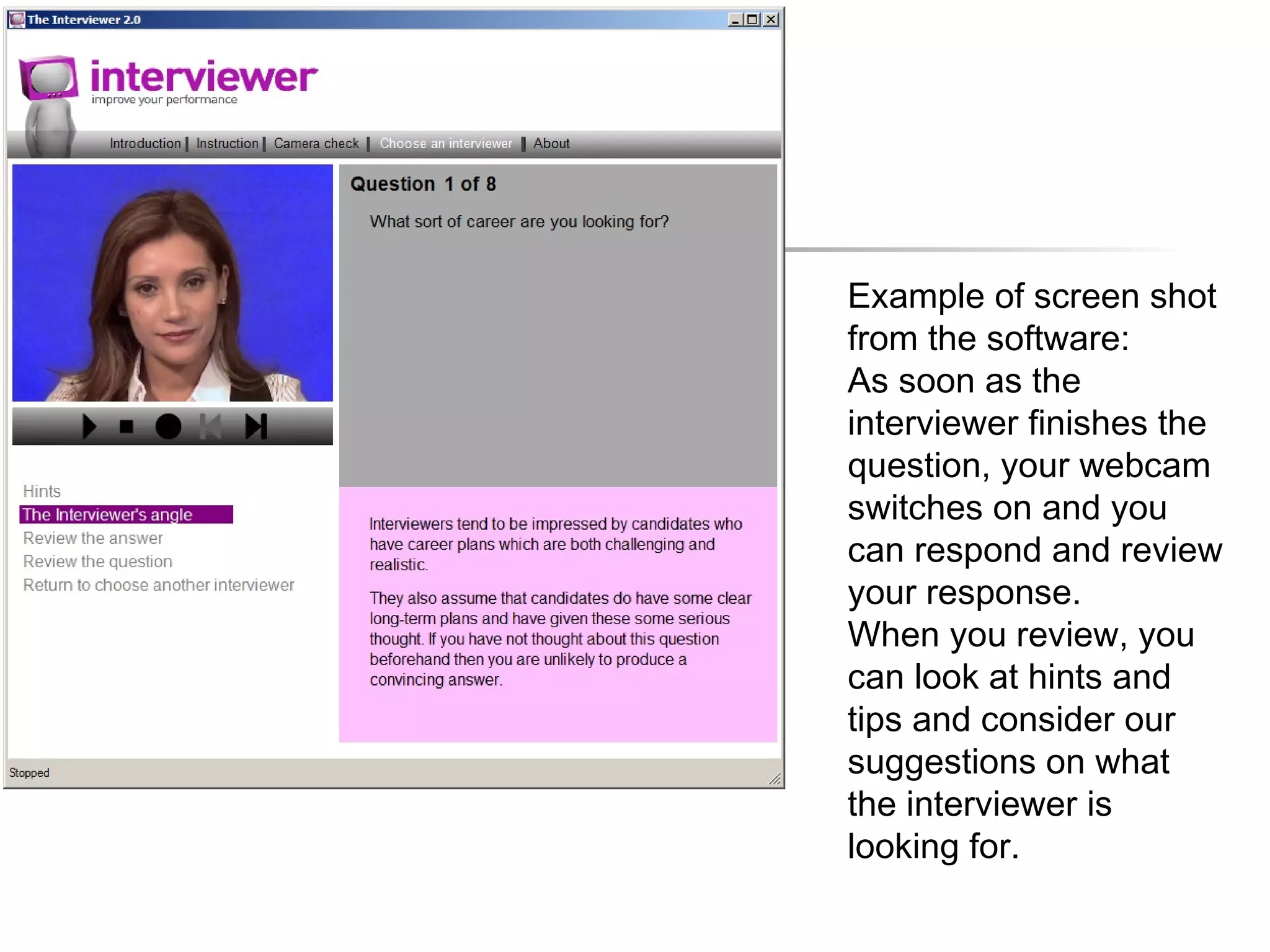 Example of screen shot
from the software:
As soon as the
interviewer finishes the
question, your webcam
switches on and you
can respond and review
your response.
When you review, you
can look at hints and
tips and consider our
suggestions on what
the interviewer is
looking for.
 