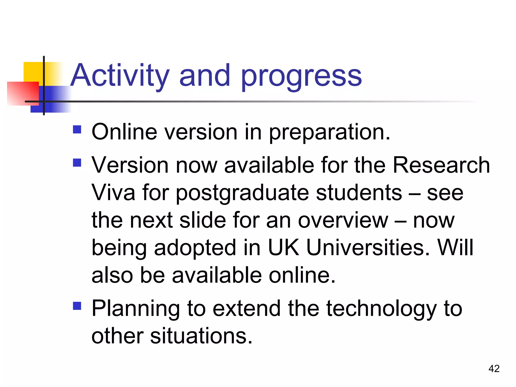 Activity and progress
 Online version in preparation.
 Version now available for the Research
Viva for postgraduate students – see
the next slide for an overview – now
being adopted in UK Universities. Will
also be available online.
 Planning to extend the technology to
other situations.
42
 