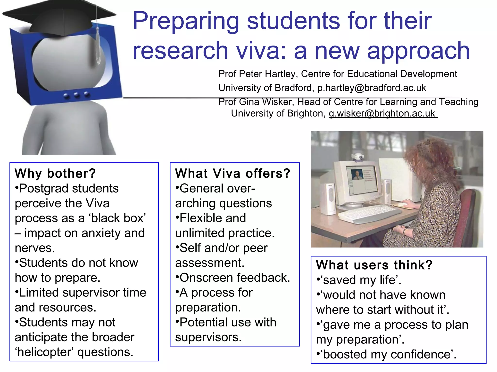 What users think?
•‘saved my life’.
•‘would not have known
where to start without it’.
•‘gave me a process to plan
my preparation’.
•‘boosted my confidence’.
Preparing students for their
research viva: a new approach
Prof Peter Hartley, Centre for Educational Development
University of Bradford, p.hartley@bradford.ac.uk
Prof Gina Wisker, Head of Centre for Learning and Teaching
University of Brighton, g.wisker@brighton.ac.uk
Why bother?
•Postgrad students
perceive the Viva
process as a ‘black box’
– impact on anxiety and
nerves.
•Students do not know
how to prepare.
•Limited supervisor time
and resources.
•Students may not
anticipate the broader
‘helicopter’ questions.
What Viva offers?
•General over-
arching questions
•Flexible and
unlimited practice.
•Self and/or peer
assessment.
•Onscreen feedback.
•A process for
preparation.
•Potential use with
supervisors.
 