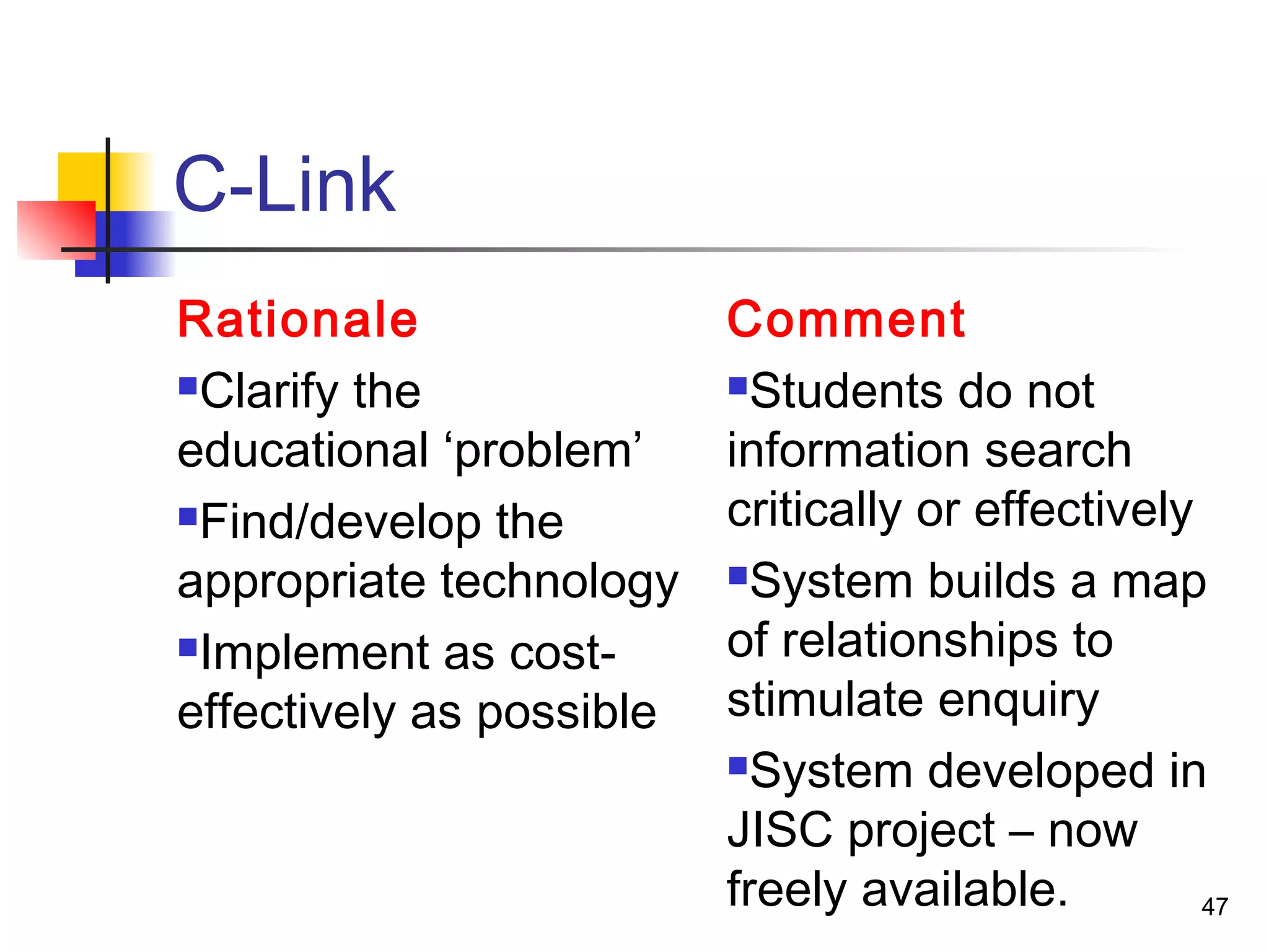 C-Link
Rationale
Clarify the
educational ‘problem’
Find/develop the
appropriate technology
Implement as cost-
effectively as possible
Comment
Students do not
information search
critically or effectively
System builds a map
of relationships to
stimulate enquiry
System developed in
JISC project – now
freely available. 47
 