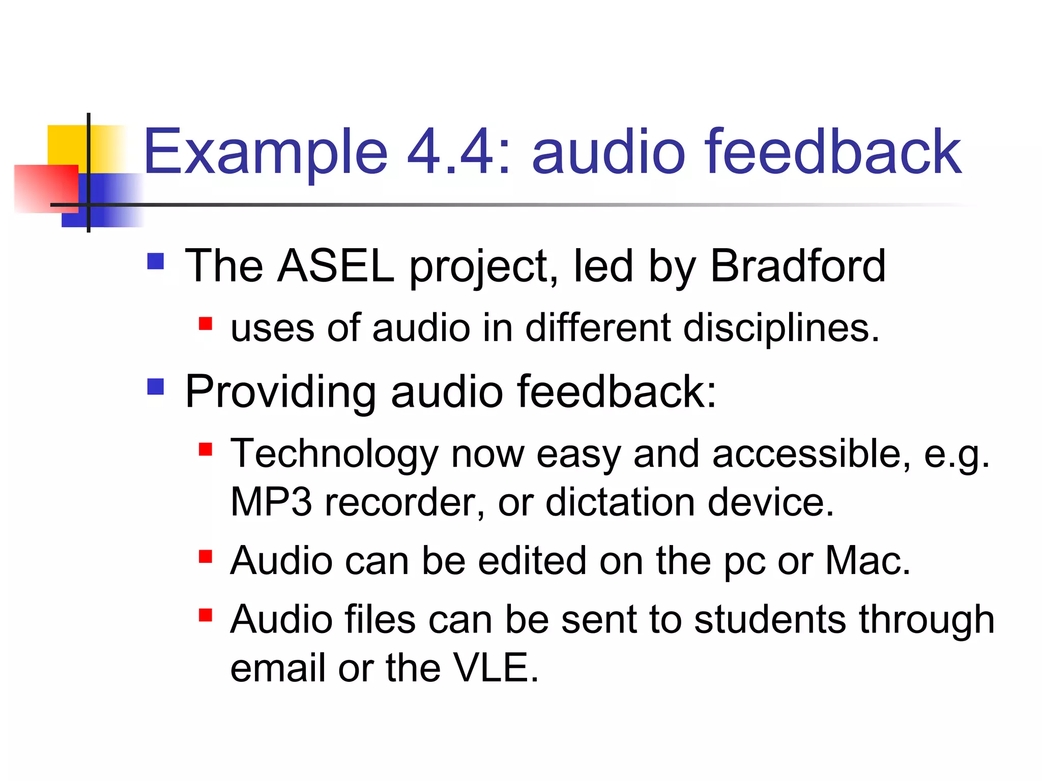 Example 4.4: audio feedback
 The ASEL project, led by Bradford
 uses of audio in different disciplines.
 Providing audio feedback:
 Technology now easy and accessible, e.g.
MP3 recorder, or dictation device.
 Audio can be edited on the pc or Mac.
 Audio files can be sent to students through
email or the VLE.
 