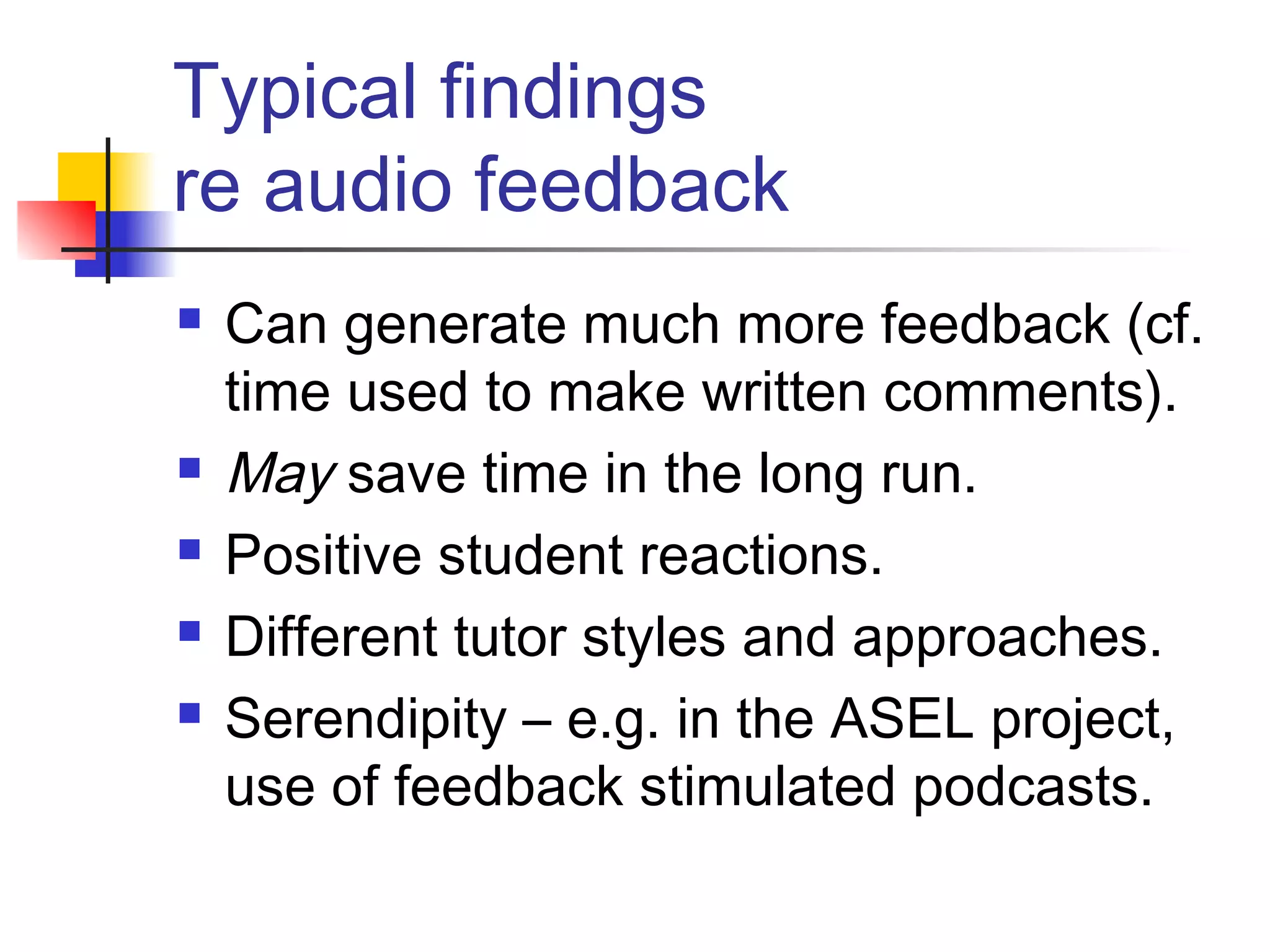 Typical findings
re audio feedback
 Can generate much more feedback (cf.
time used to make written comments).
 May save time in the long run.
 Positive student reactions.
 Different tutor styles and approaches.
 Serendipity – e.g. in the ASEL project,
use of feedback stimulated podcasts.
 
