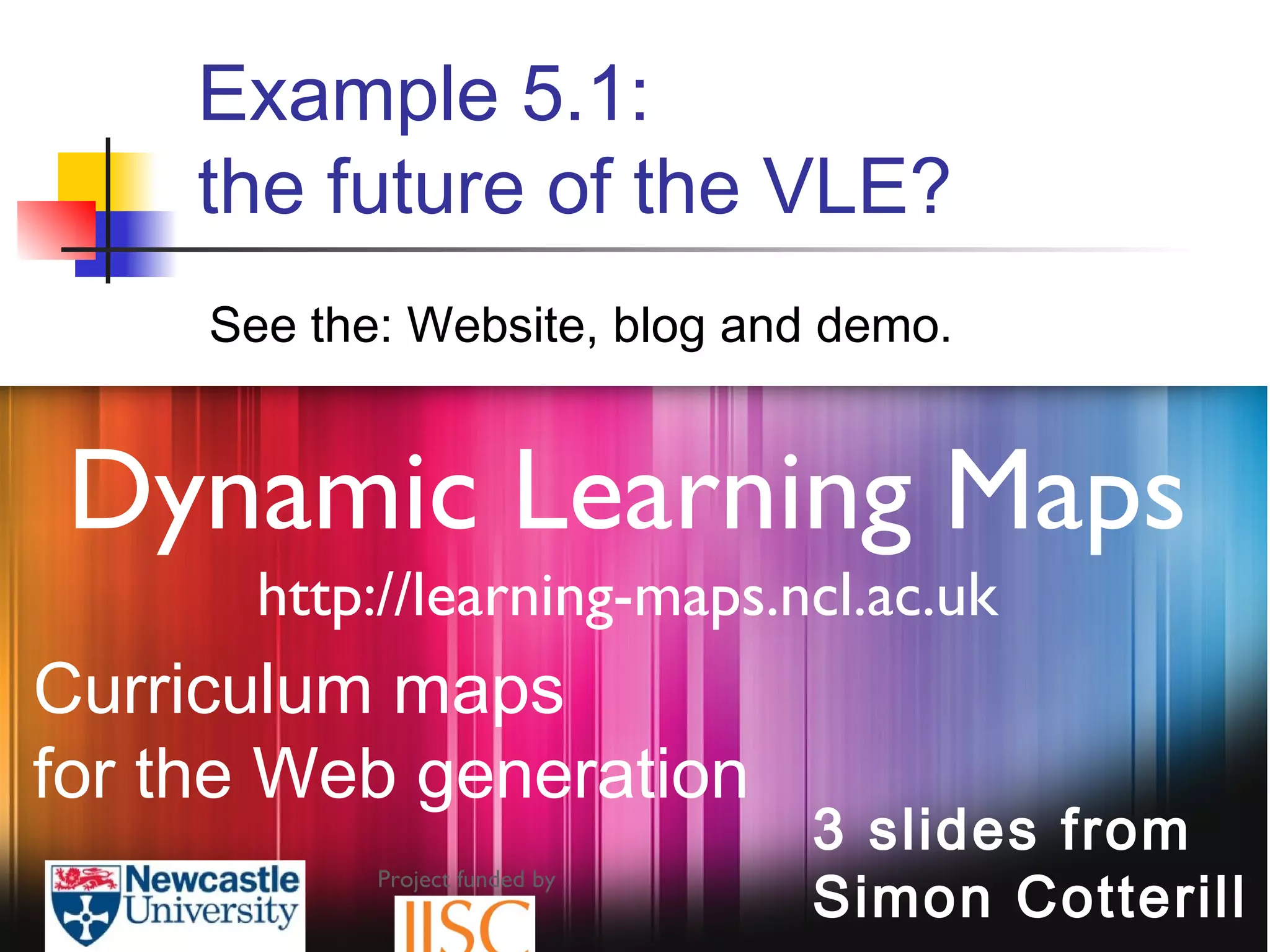 Project funded by
Dynamic Learning Maps
http://learning-maps.ncl.ac.uk
3 slides from
Simon Cotterill
Curriculum maps
for the Web generation
Example 5.1:
the future of the VLE?
See the: Website, blog and demo.
 