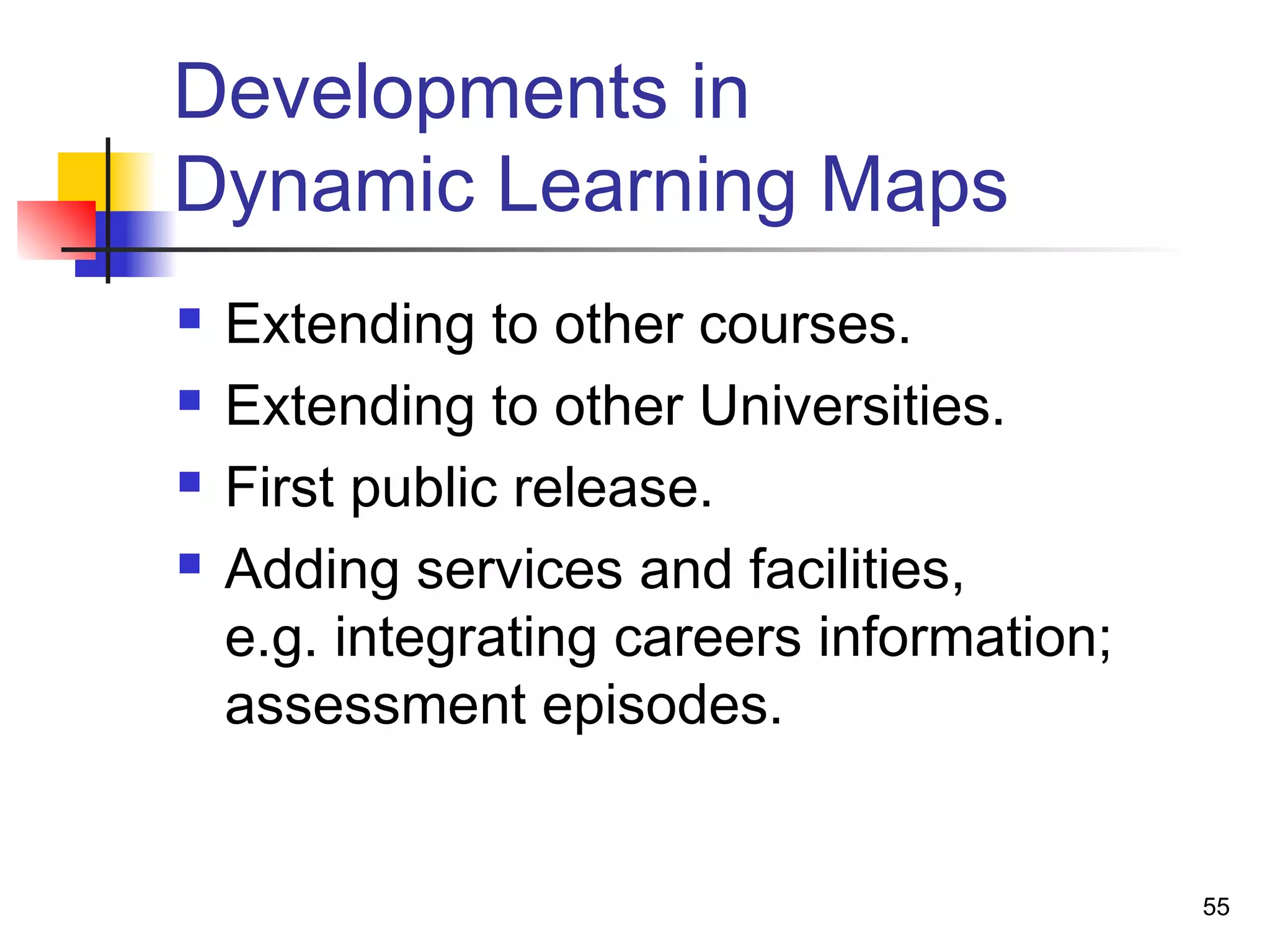 Developments in
Dynamic Learning Maps
 Extending to other courses.
 Extending to other Universities.
 First public release.
 Adding services and facilities,
e.g. integrating careers information;
assessment episodes.
55
 