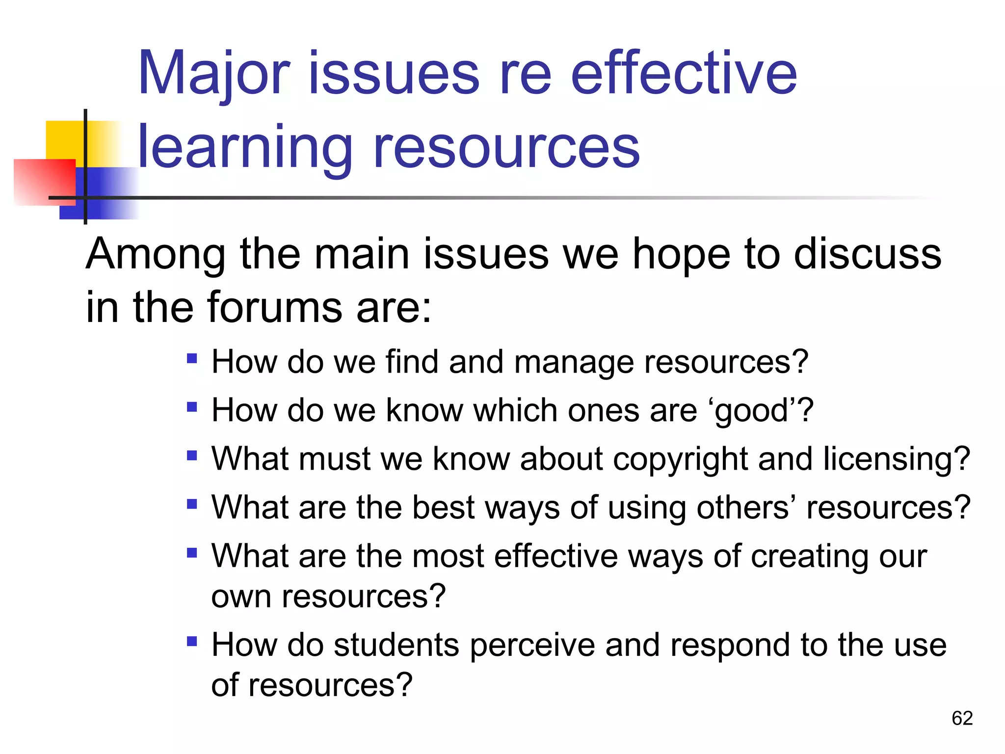 Major issues re effective
learning resources
Among the main issues we hope to discuss
in the forums are:

How do we find and manage resources?

How do we know which ones are ‘good’?

What must we know about copyright and licensing?

What are the best ways of using others’ resources?

What are the most effective ways of creating our
own resources?

How do students perceive and respond to the use
of resources?
62
 