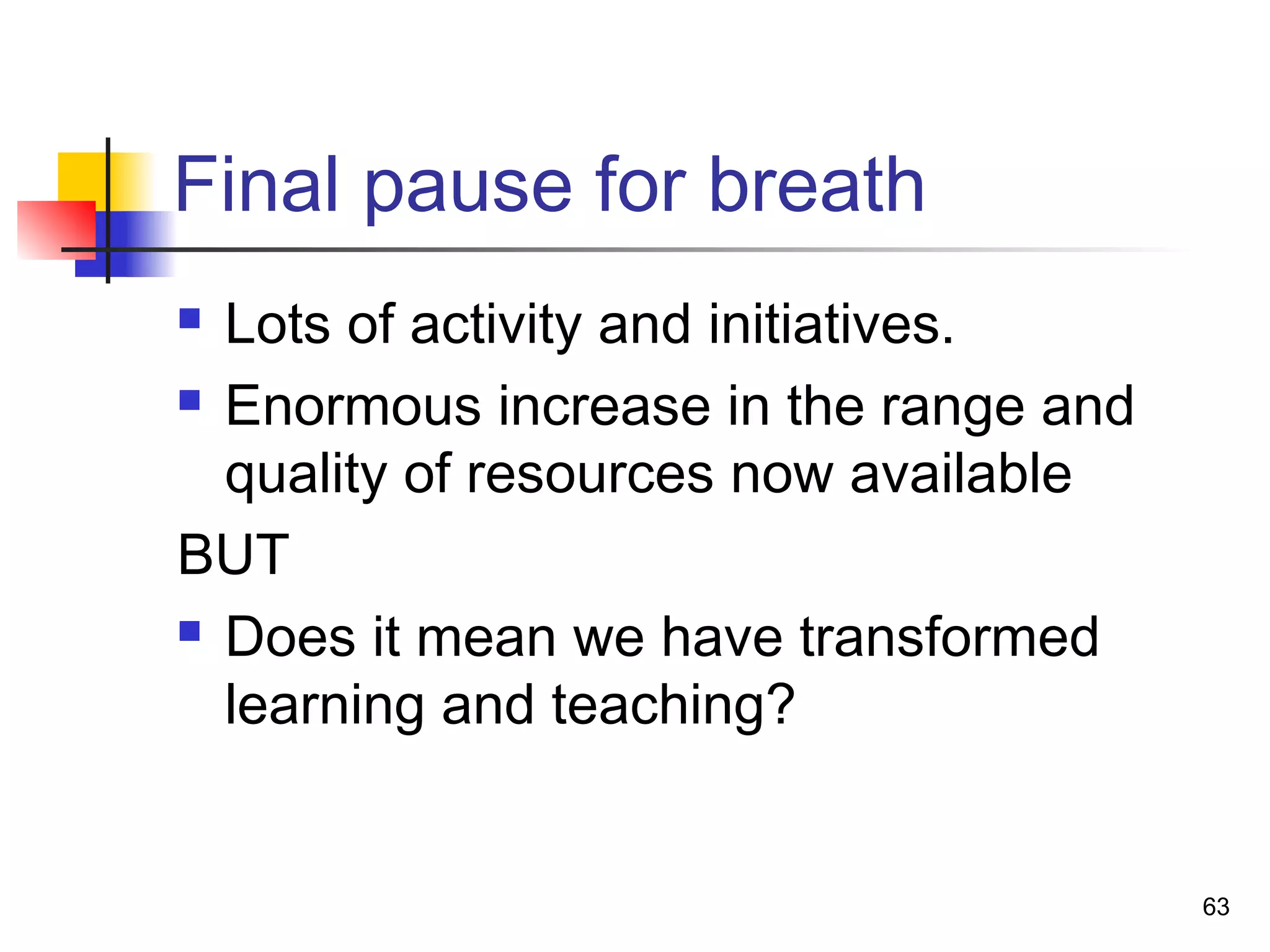 Final pause for breath
 Lots of activity and initiatives.
 Enormous increase in the range and
quality of resources now available
BUT
 Does it mean we have transformed
learning and teaching?
63
 