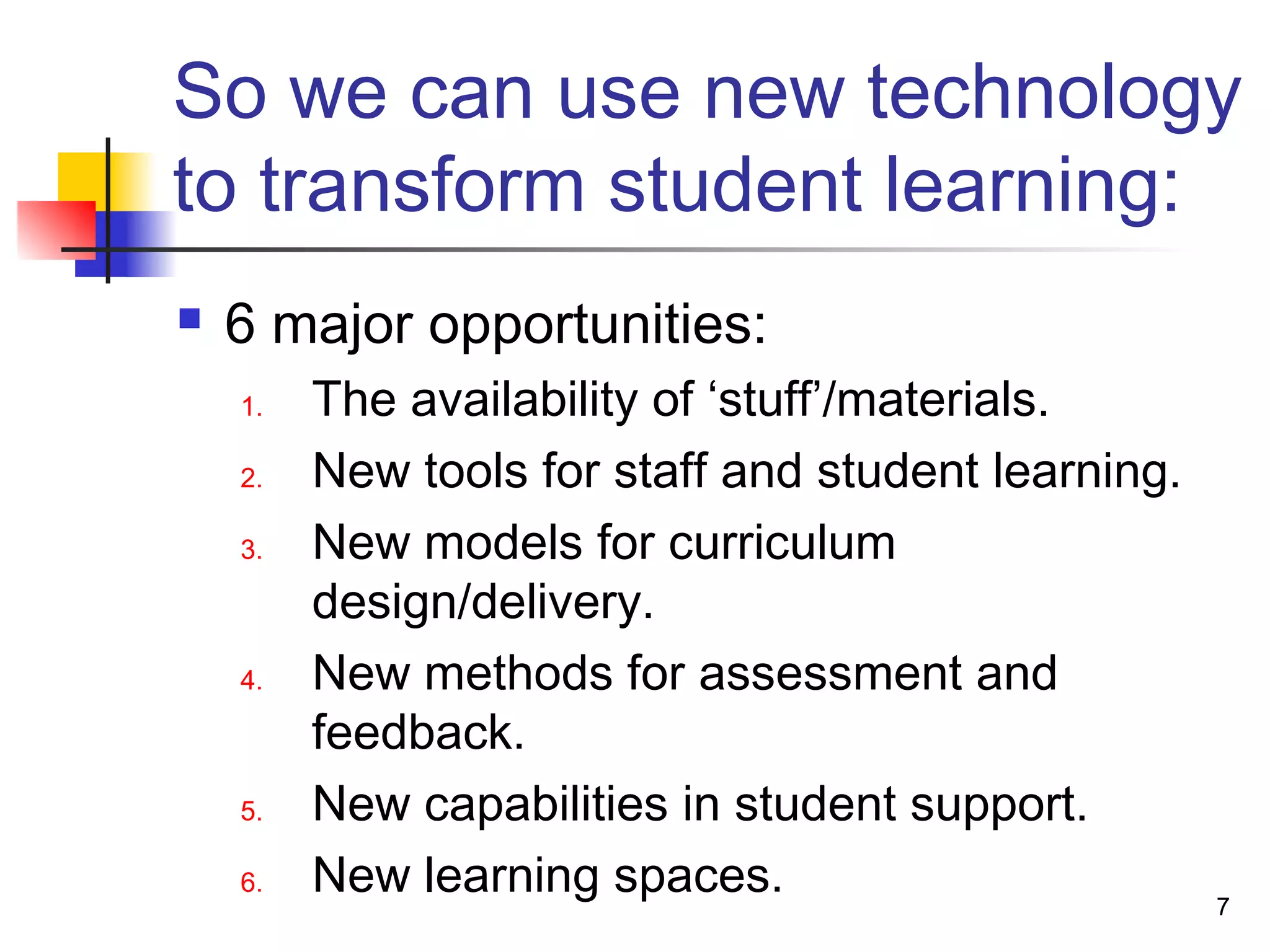 So we can use new technology
to transform student learning:
 6 major opportunities:
1. The availability of ‘stuff’/materials.
2. New tools for staff and student learning.
3. New models for curriculum
design/delivery.
4. New methods for assessment and
feedback.
5. New capabilities in student support.
6. New learning spaces. 7
 