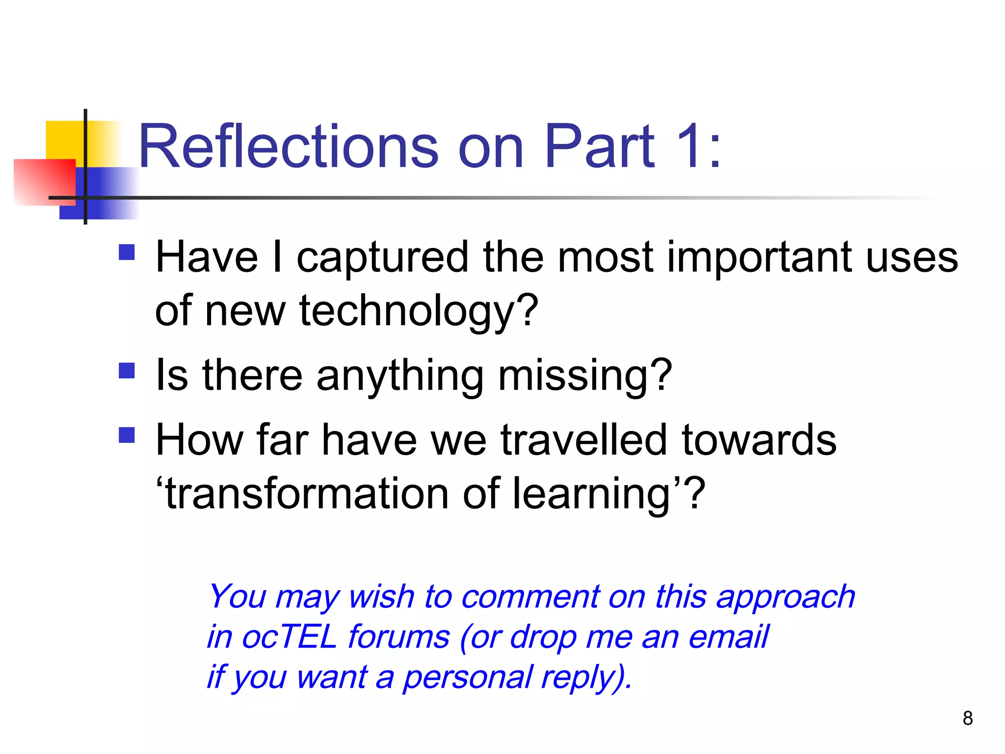 Reflections on Part 1:
 Have I captured the most important uses
of new technology?
 Is there anything missing?
 How far have we travelled towards
‘transformation of learning’?
You may wish to comment on this approach
in ocTEL forums (or drop me an email
if you want a personal reply).
8
 
